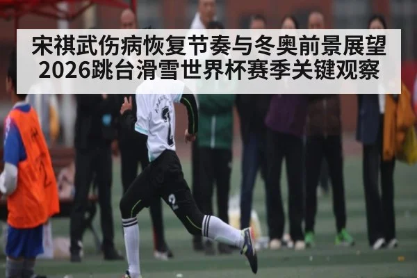 宋祺武伤病恢复节奏与冬奥前景展望 2026跳台滑雪世界杯赛季关键观察